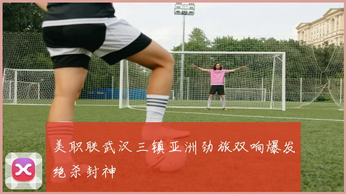 美职联武汉三镇亚洲劲旅双响爆发绝杀封神