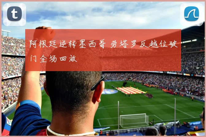 阿根廷逆转墨西哥 劳塔罗反越位破门全场回放