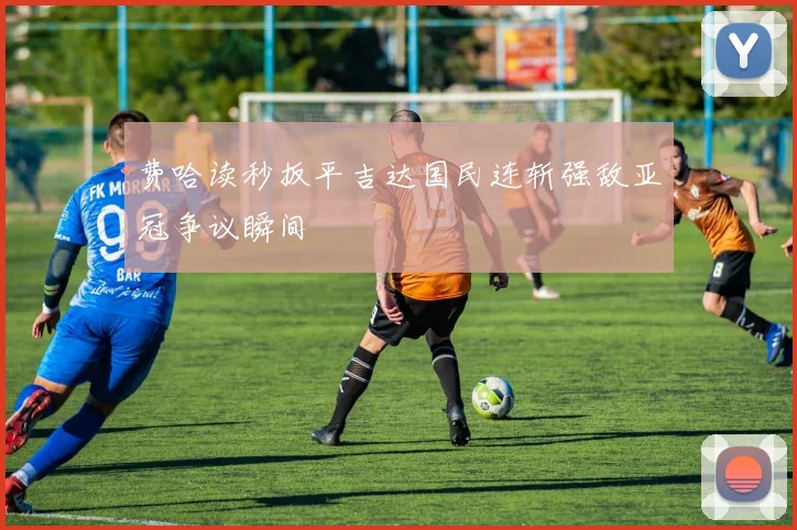 费哈读秒扳平吉达国民连斩强敌亚冠争议瞬间