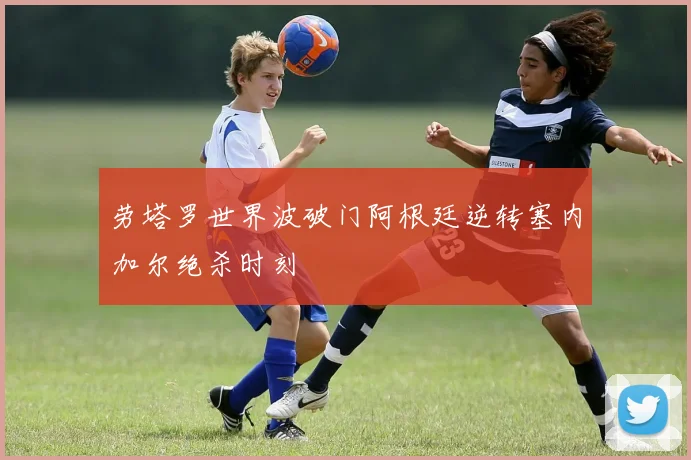 劳塔罗世界波破门阿根廷逆转塞内加尔绝杀时刻