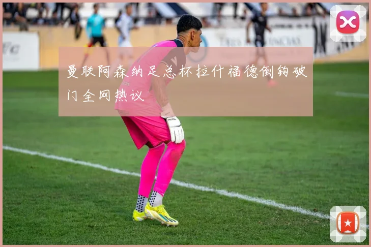 曼联阿森纳足总杯拉什福德倒钩破门全网热议