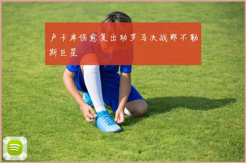 卢卡库伤愈复出助罗马决战那不勒斯巨星