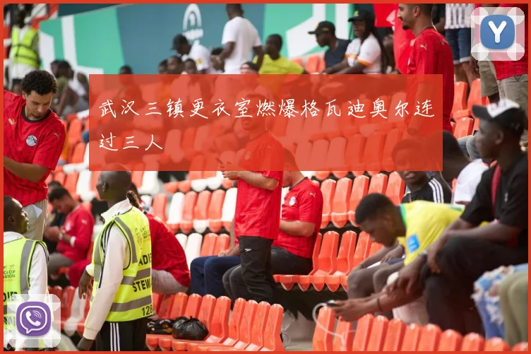 武汉三镇更衣室燃爆格瓦迪奥尔连过三人