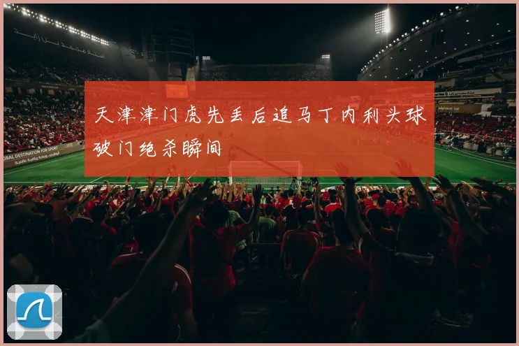 天津津门虎先丢后追马丁内利头球破门绝杀瞬间