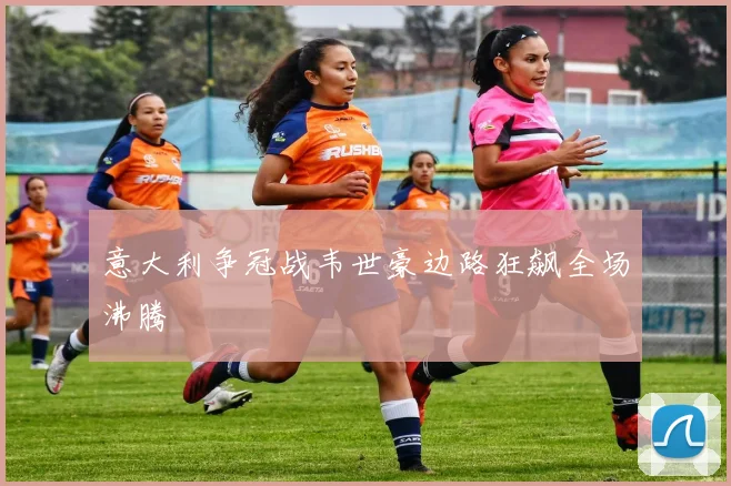 意大利争冠战韦世豪边路狂飙全场沸腾