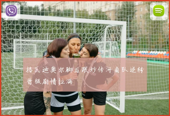 格瓦迪奥尔脚后跟妙传河南队逆转晋级剧情拉满