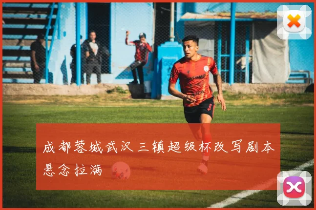 成都蓉城武汉三镇超级杯改写剧本悬念拉满