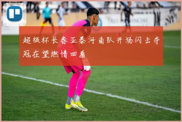 超级杯长春亚泰河南队开场闪击夺冠在望燃情回看