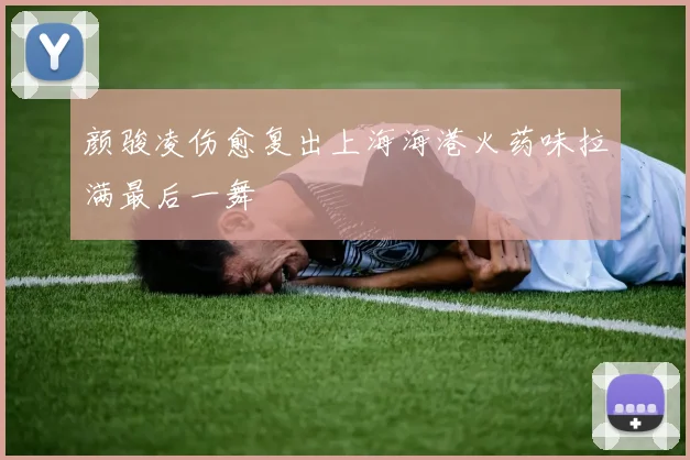 颜骏凌伤愈复出上海海港火药味拉满最后一舞