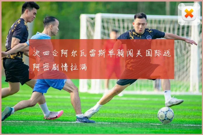 次回合阿尔瓦雷斯单骑闯关国际迈阿密剧情拉满