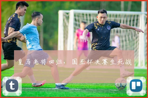皇马老将回归，国王杯决赛生死战