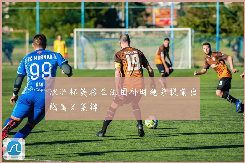 欧洲杯英格兰法国补时绝杀提前出线高光集锦