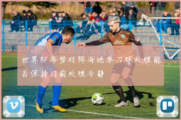 世界杯布努对阵海地单刀球处理能否保持门前处理冷静