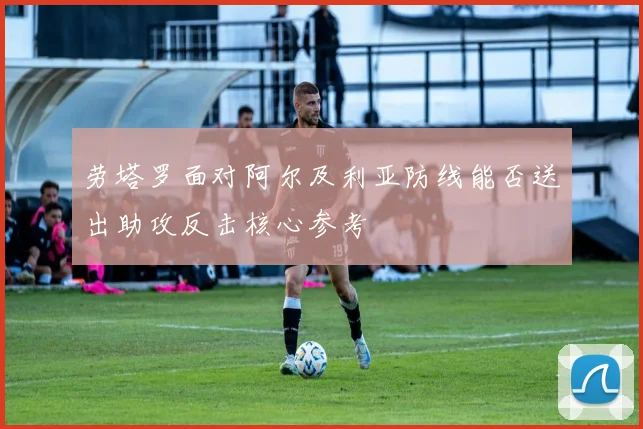 劳塔罗面对阿尔及利亚防线能否送出助攻反击核心参考
