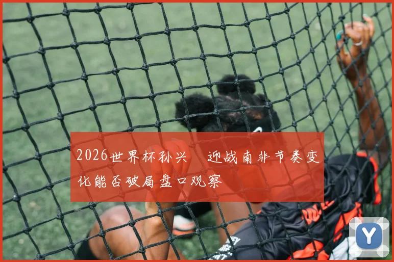 2026世界杯孙兴慜迎战南非节奏变化能否破局盘口观察