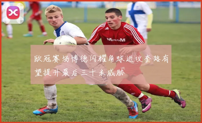 欧冠赛场博德闪耀角球进攻套路有望提升最后三十米威胁