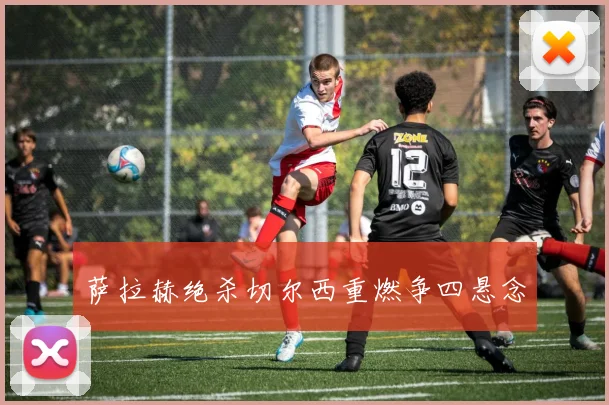 萨拉赫绝杀切尔西重燃争四悬念