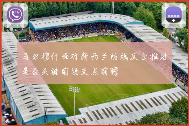 马尔穆什面对新西兰防线反击推进是否关键前场支点前瞻