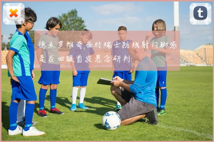 德米罗维奇面对瑞士防线射门脚感是否回暖首发悬念研判