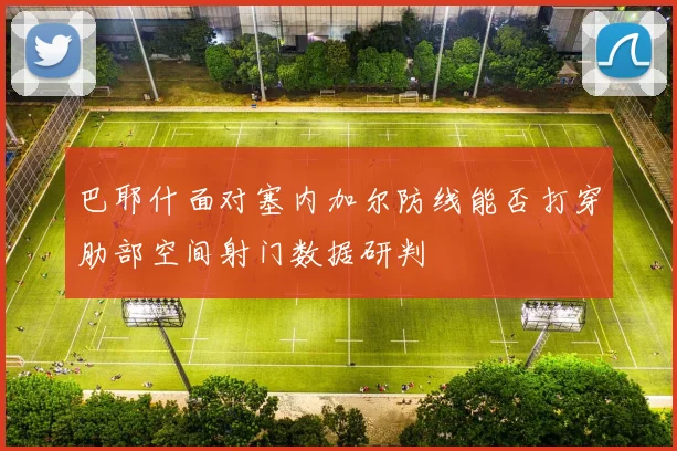 巴耶什面对塞内加尔防线能否打穿肋部空间射门数据研判