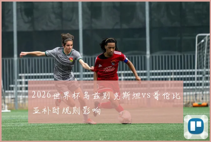 2026世界杯乌兹别克斯坦vs哥伦比亚补时规则影响