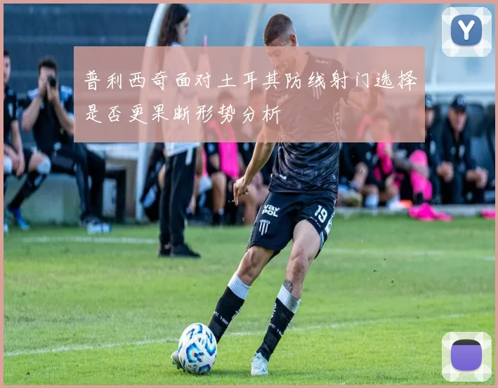 普利西奇面对土耳其防线射门选择是否更果断形势分析