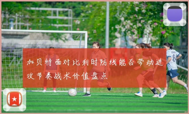 加贝特面对比利时防线能否带动进攻节奏战术价值盘点