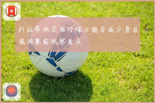 科拉希纳茨面对瑞士能否减少身后漏洞赛前观察看点