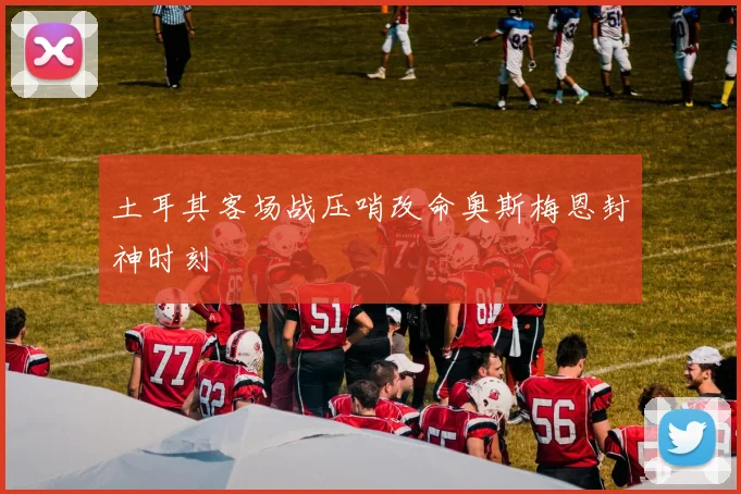 土耳其客场战压哨改命奥斯梅恩封神时刻