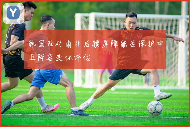 韩国面对南非后腰屏障能否保护中卫阵容变化评估