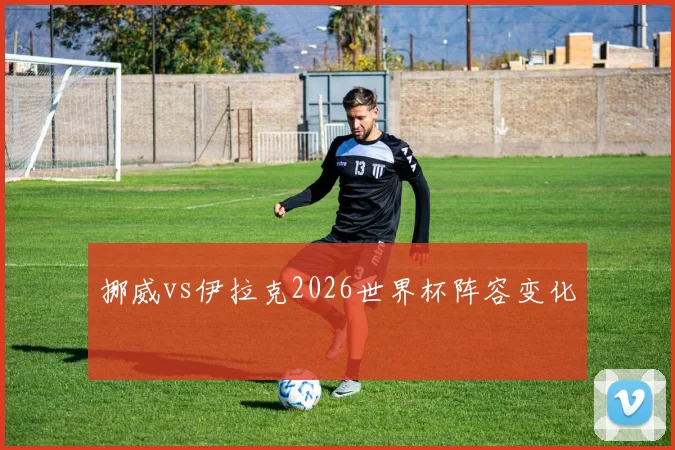 挪威vs伊拉克2026世界杯阵容变化
