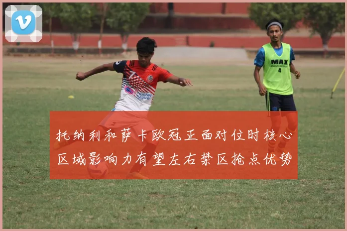 托纳利和萨卡欧冠正面对位时核心区域影响力有望左右禁区抢点优势