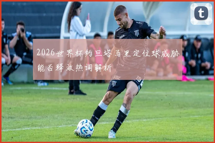 2026世界杯约旦塔马里定位球威胁能否释放热词解析