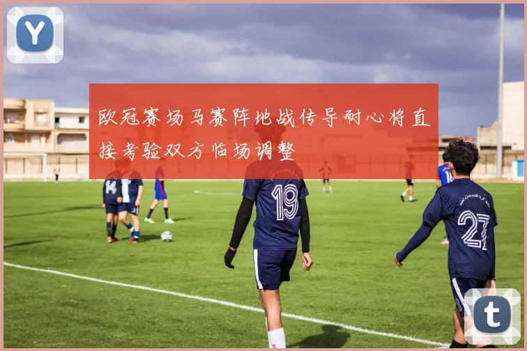 欧冠赛场马赛阵地战传导耐心将直接考验双方临场调整