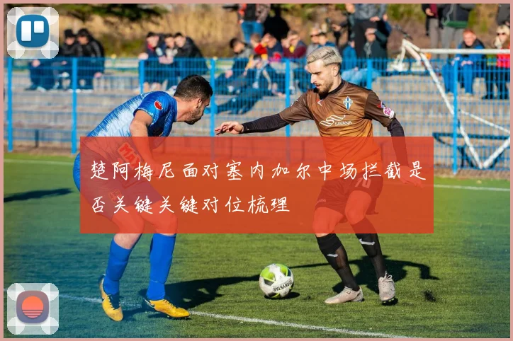 楚阿梅尼面对塞内加尔中场拦截是否关键关键对位梳理