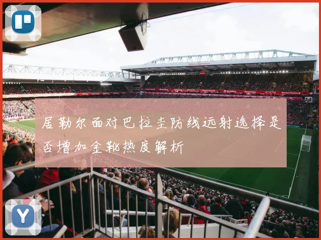 居勒尔面对巴拉圭防线远射选择是否增加金靴热度解析