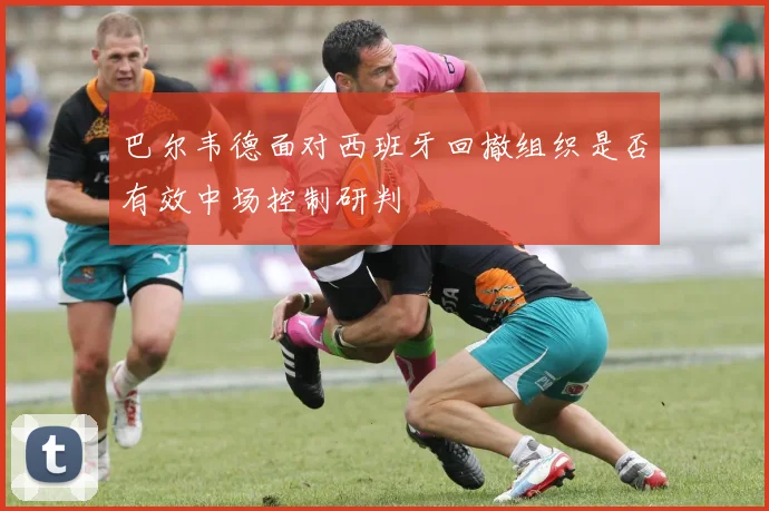 巴尔韦德面对西班牙回撤组织是否有效中场控制研判