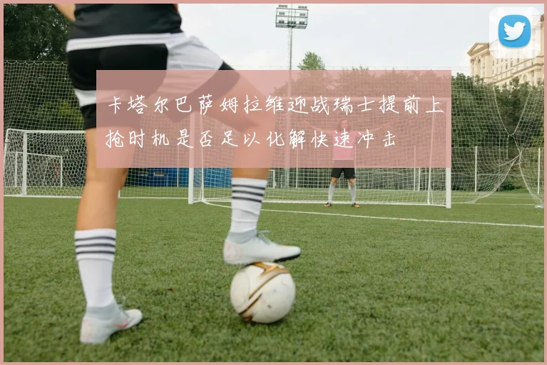 卡塔尔巴萨姆拉维迎战瑞士提前上抢时机是否足以化解快速冲击