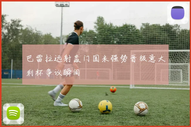 巴雷拉远射轰门国米强势晋级意大利杯争议瞬间
