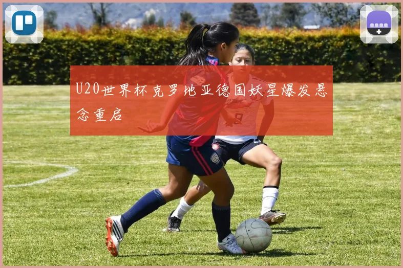 U20世界杯克罗地亚德国妖星爆发悬念重启