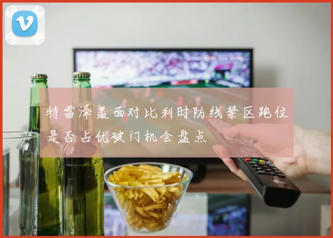 特雷泽盖面对比利时防线禁区跑位是否占优破门机会盘点