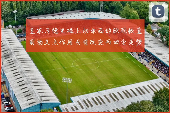 皇家马德里碰上切尔西的欧冠较量前场支点作用或将改变两回合走势