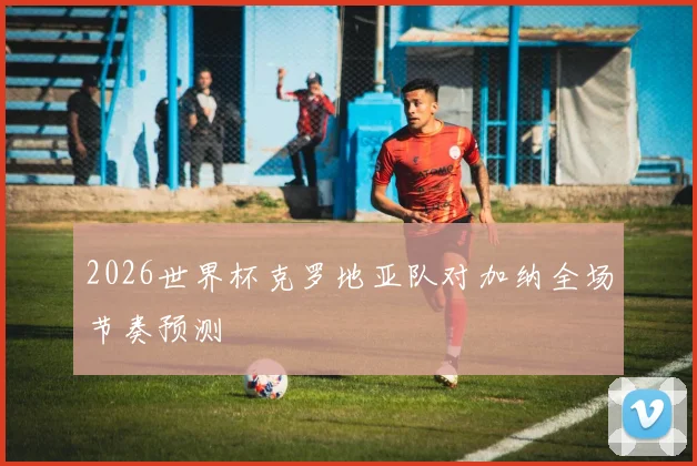 2026世界杯克罗地亚队对加纳全场节奏预测