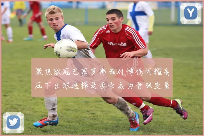 聚焦欧冠巴塞罗那面对博德闪耀高压下出球选择是否会成为晋级变量