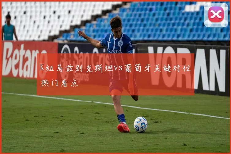 K组乌兹别克斯坦vs葡萄牙关键对位热门看点