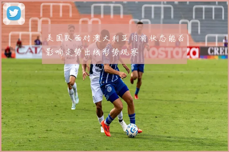 美国队面对澳大利亚门将状态能否影响走势出线形势观察