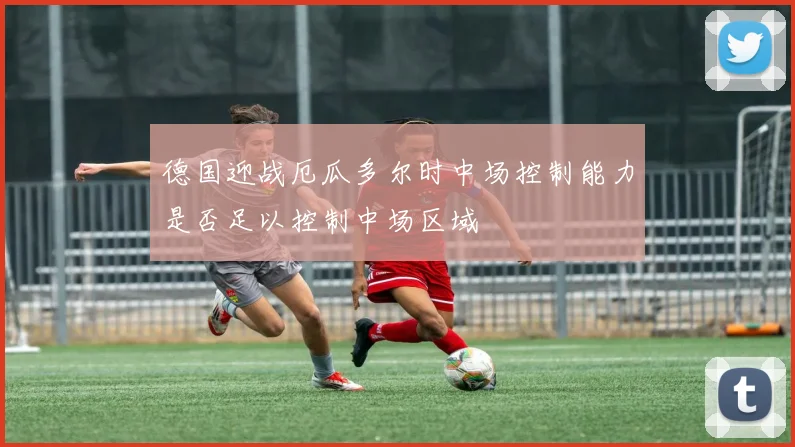 德国迎战厄瓜多尔时中场控制能力是否足以控制中场区域