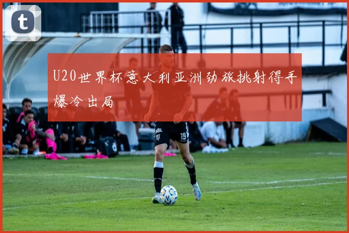 U20世界杯意大利亚洲劲旅挑射得手爆冷出局