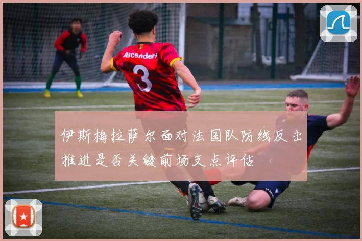 伊斯梅拉萨尔面对法国队防线反击推进是否关键前场支点评估