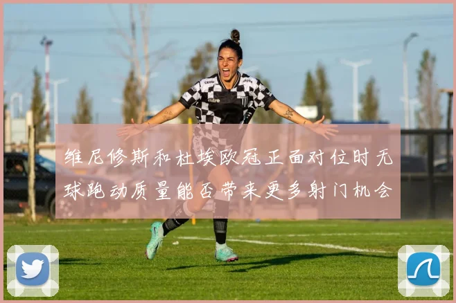 维尼修斯和杜埃欧冠正面对位时无球跑动质量能否带来更多射门机会